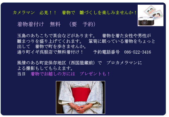 カメラマン　必見！！　着物で　雛づくしを楽しみませんか！　

　着物着付け　無料　（要　予約）　

　玉島のあちこちで茶会などがあります。　着物を着た女性や男性が
　雛まつりを盛り上げてくれます。　箪笥に眠っている着物をちょっと
　出して　着物で町を歩きませんか。　
　通り町イギ呉服店で無料着付け！　　予約電話番号　086-522-3416
　
　風情のある町並保存地区（西国屋蔵前）で　プロカメラマンに
　よる撮影もしてもらえます。　　
　当日　着物でお越しの方には　プレゼントも！