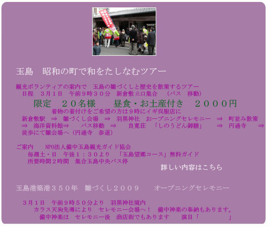 玉島　昭和の町で和をたしなむツアー　
観光ボランティアの案内で　玉島の雛づくしと歴史を散策するツアー
　日程　３月１日　午前９時３０分　新倉敷南口集合　（バス　移動）
　　　　　　限定　２０名様　　昼食・お土産付き　２０００円
　　　　　　着物の着付けをご希望の方は９時にイギ呉服店に
　新倉敷駅　⇒　雛づくし会場　⇒　羽黒神社　おープニングセレモニー　⇒　町並み散策
　⇒　バス移動　　⇒　玉島魚市場　⇒　　良寛荘　「しのうどん御膳」　　⇒　円通寺　　⇒
　雛会場　又は新倉敷駅　解散　　
玉島港築港３５０年　雛づくし２００９　　オープニングセレモニー
　３月１日　午前９時５０分より　羽黒神社境内　
　　　カラス天狗先導により　セレモニー会場へ！　備中神楽の奉納もあります。
　　　　備中神楽は　セレモニー後　商店街でもあります　　演目「　　　　　」

