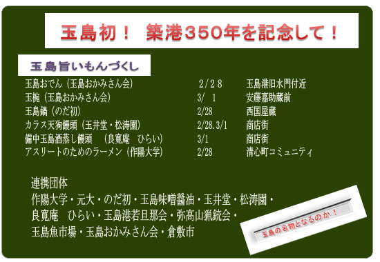 玉島おでん（玉島おかみさん会）　　　　　　　　２/２８　玉島港旧水門付近　　　　　　　
玉椀（玉島おかみさん会）　　　　　　　　　　　　3/　1　　安藤嘉助蔵前
玉島鍋（のだ初）　　　　　　　　　　　　　　　　　　2/28　　西国屋蔵
カラス天狗饅頭（玉井堂・松涛園）　　　　　　　2/28.3/1　　商店街備中玉島酒蒸し饅頭（良寛庵　ひらい）　　　　3/1　　　　　　商店街
アスリートのためのラーメン（作陽大学）　　　　2/28　　清心町コミュニティ