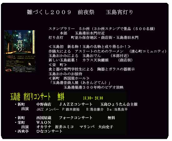 雛づくし２００９　前夜祭　　玉島宵灯り
　スタンプラリー　５か所（３か所スタンプで景品（５００名様）　
　　　本部　　玉島港旧水門付近
灯り点灯　　町並み保存地区・商店街・玉島港旧水門

≪玉島初　新名物！玉島の名物と成り得るか！≫
作陽大による　アスリートのためのラーメン　（清心町コミュニティ）
玉島おかみによる　玉島おでん　　（本部付近）
新しい玉島銘菓！　カラス天狗饅頭　　（商店街）
≪栄　町≫
食と器の専門学校生による　陶器とガラスの器展示
玉島おかみのお接待　　　
≪新町　西国屋ホール≫
「玉島港昔商人展（あきんどてん）」　玉島港築港３００年時のビデオ放映

玉島港音楽祭　≪宵灯りコンサート≫
●●●●　　ジャズコンサート（ワンドリンク１０００円）
栄町≪ＷＡＯＮ≫　オカリナ演奏
西国屋ホール　　　●●●●　コンサート
