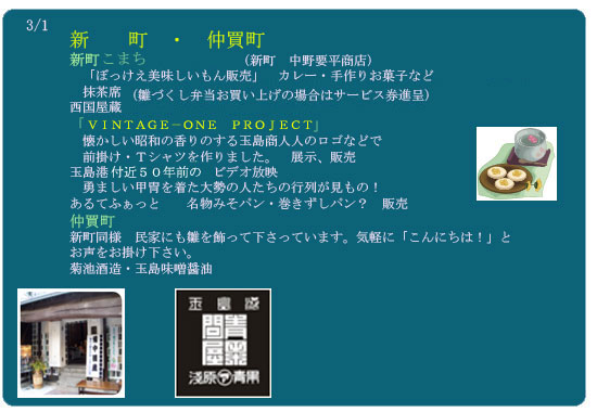 新　　町　・　仲買町
新町仲良しおかみの会　（新町　中野要平商店）　
　「ぼっけえ美味しいもん販売」　カレー・手作りお菓子など
　抹茶席　１席５００円　（雛づくし弁当お買い上げの場合はサービス券進呈）
西国屋蔵
「玉島港昔商人展（あきんどてん）」　
　懐かしい昭和の香りのする玉島商人人のロゴなどで　
　前掛け・Ｔシャツを作りました。　展示、販売
玉島港築港３００年時のビデオ放映
　勇ましい甲冑を着た大勢の人たちの行列が見もの！　
あるてふぁっと　　名物みそパン・巻きずしパン？　販売　
仲買町
新町同様　民家にも雛を飾って下さっています。気軽に「こんにちは！」と
お声をお掛け下さい。
菊池酒造・玉島味噌醤油

